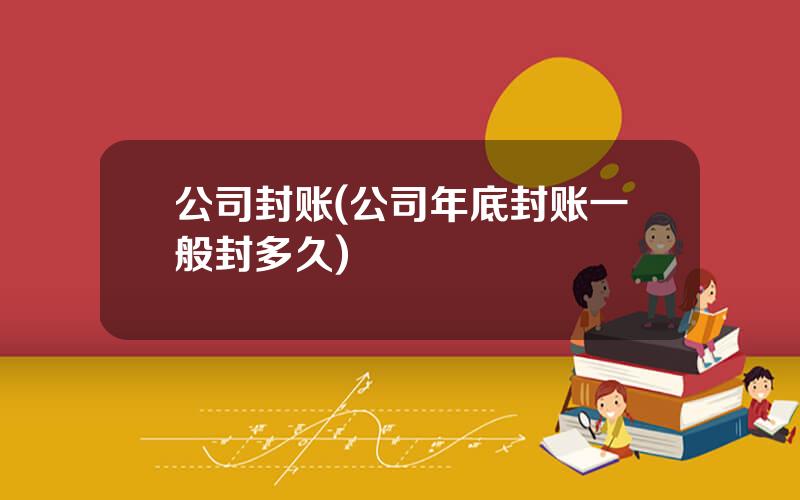 公司封账(公司年底封账一般封多久)