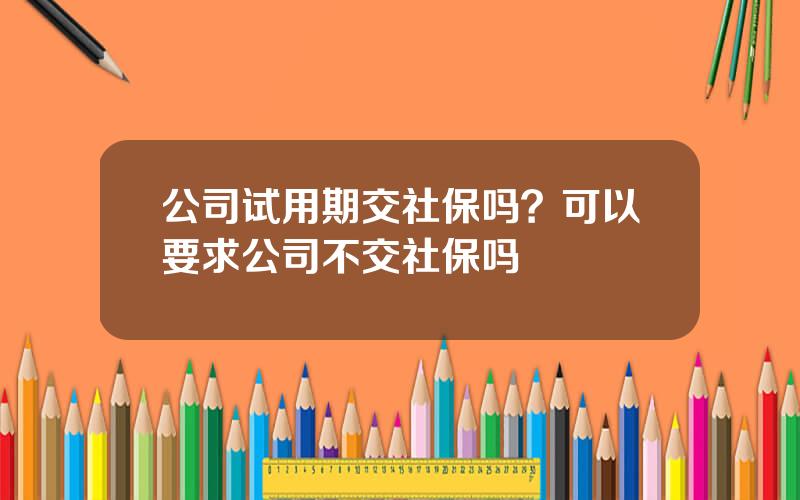 公司试用期交社保吗？可以要求公司不交社保吗