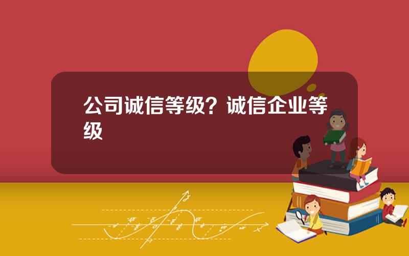 公司诚信等级？诚信企业等级