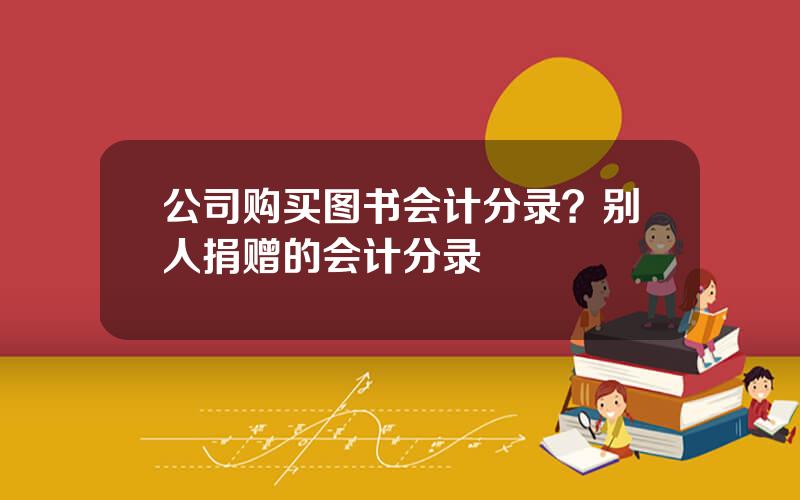 公司购买图书会计分录？别人捐赠的会计分录