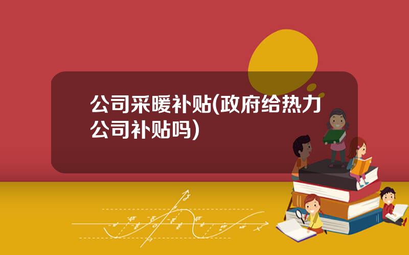 公司采暖补贴(政府给热力公司补贴吗)