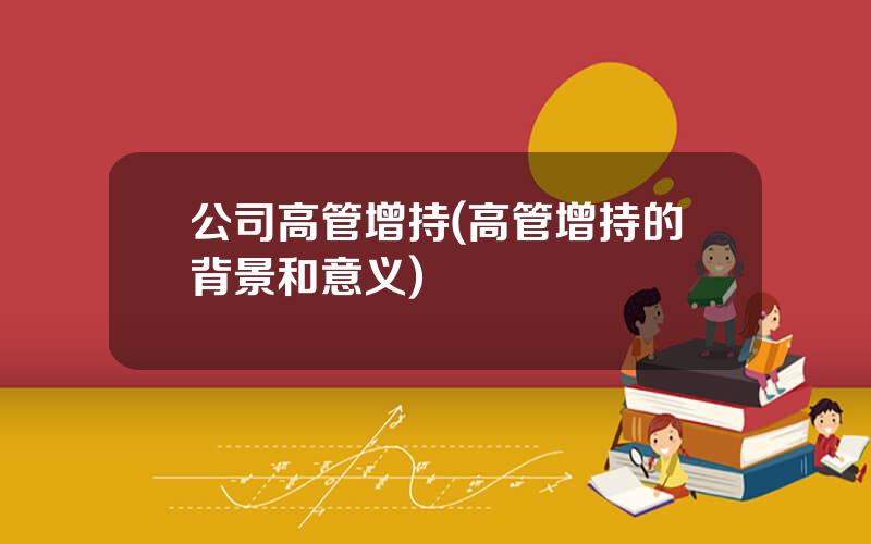 公司高管增持(高管增持的背景和意义)