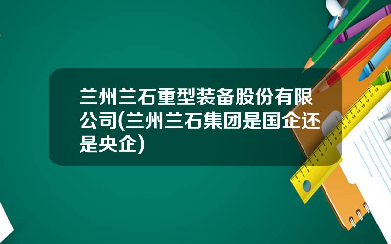 兰州兰石重型装备股份有限公司(兰州兰石集团是国企还是央企)
