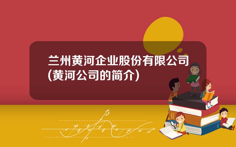 兰州黄河企业股份有限公司(黄河公司的简介)