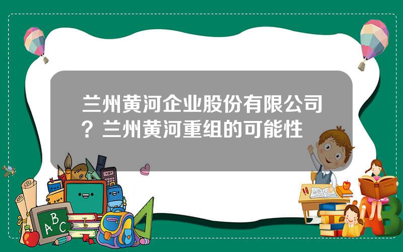 兰州黄河企业股份有限公司？兰州黄河重组的可能性