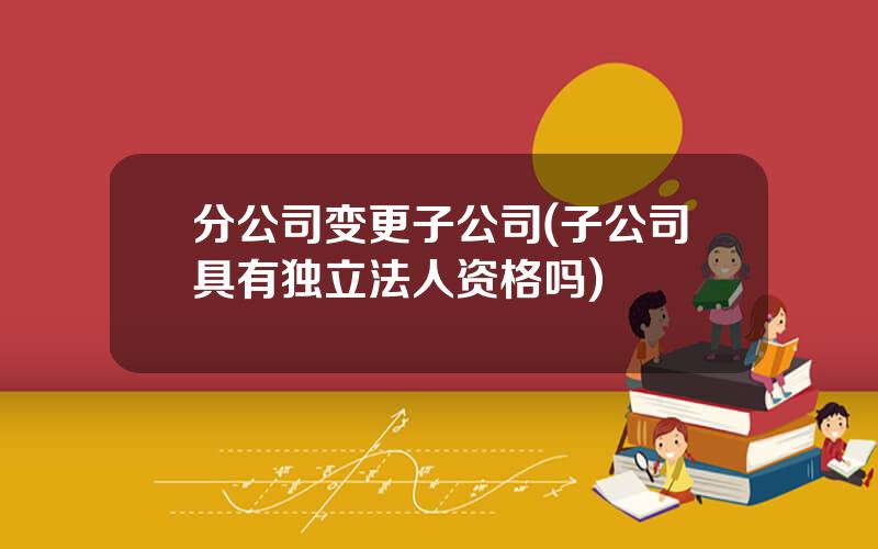 分公司变更子公司(子公司具有独立法人资格吗)