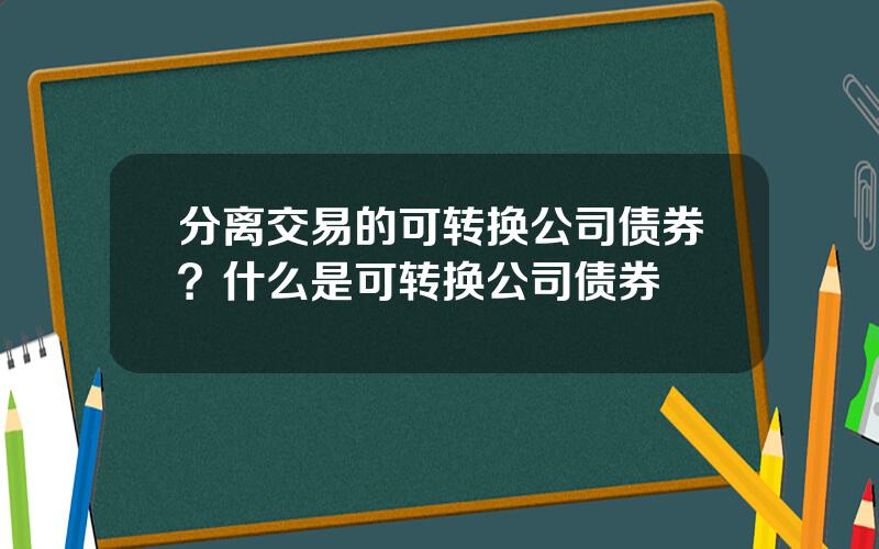 分离交易的可转换公司债券？什么是可转换公司债券