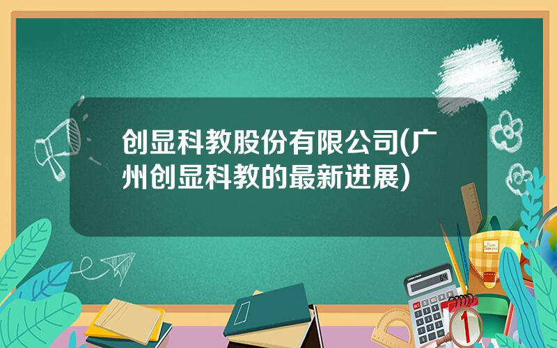 创显科教股份有限公司(广州创显科教的最新进展)