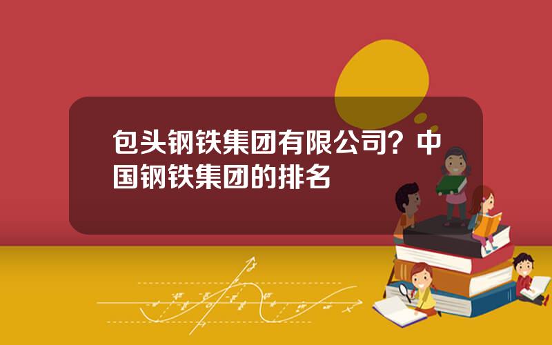 包头钢铁集团有限公司？中国钢铁集团的排名