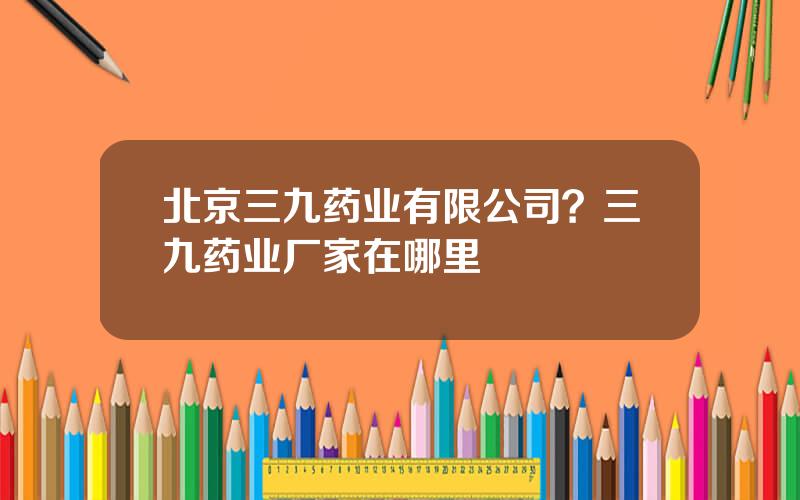 北京三九药业有限公司？三九药业厂家在哪里