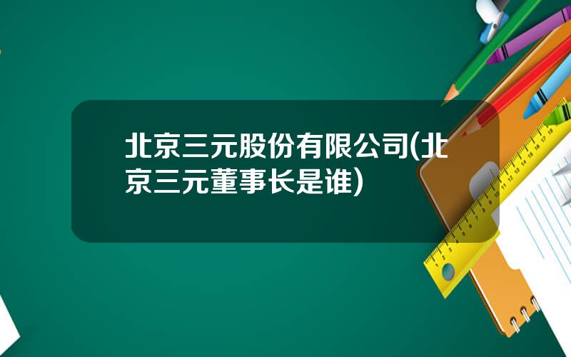 北京三元股份有限公司(北京三元董事长是谁)