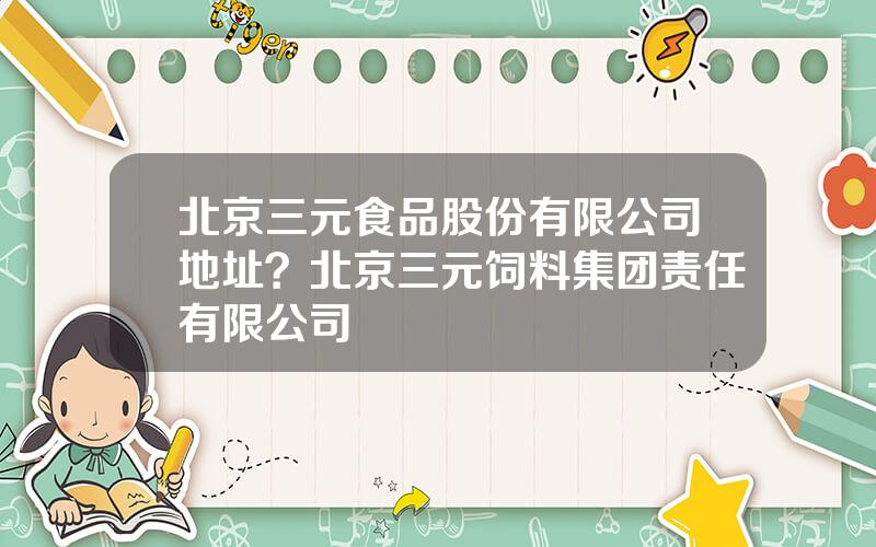 北京三元食品股份有限公司地址？北京三元饲料集团责任有限公司