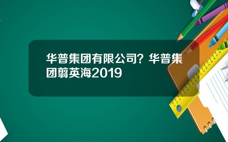 华普集团有限公司？华普集团翦英海2019