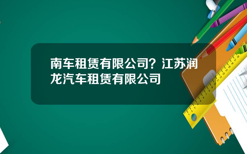 南车租赁有限公司？江苏润龙汽车租赁有限公司
