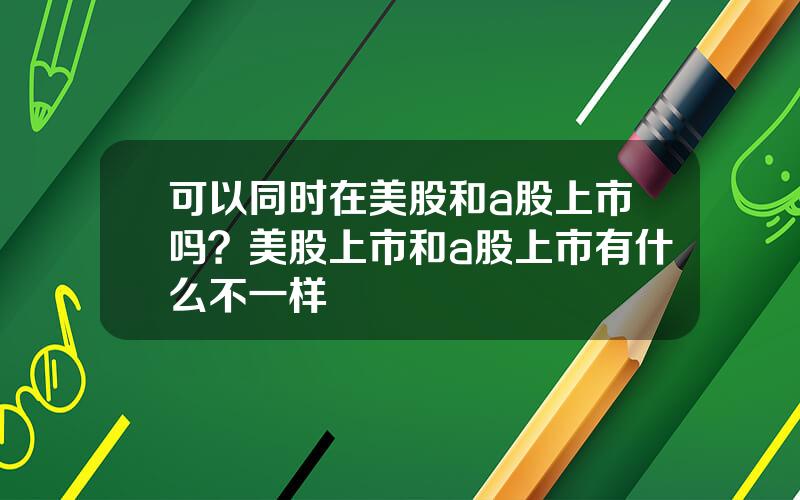 可以同时在美股和a股上市吗？美股上市和a股上市有什么不一样