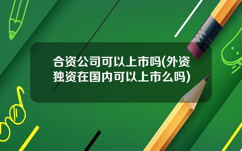 合资公司可以上市吗(外资独资在国内可以上市么吗)