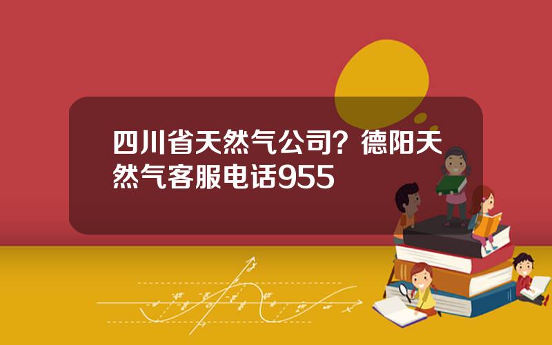 四川省天然气公司？德阳天然气客服电话955