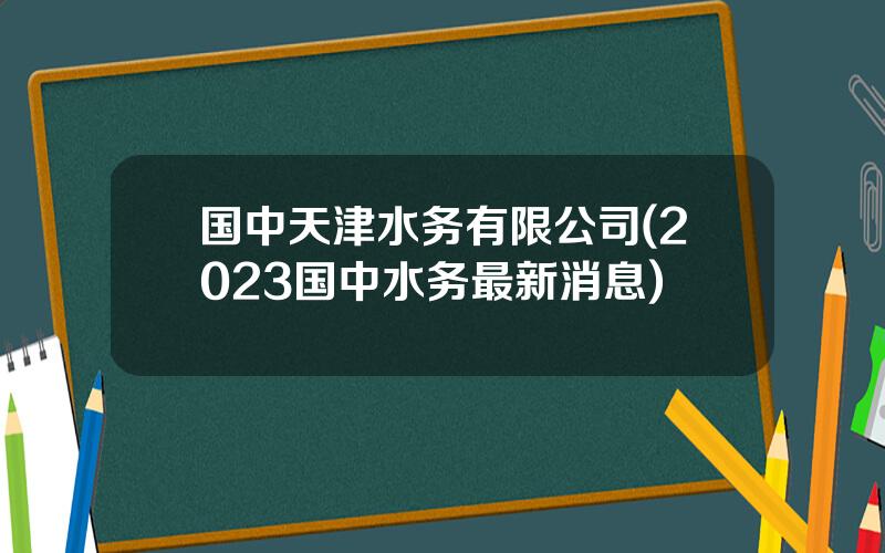 国中天津水务有限公司(2023国中水务最新消息)