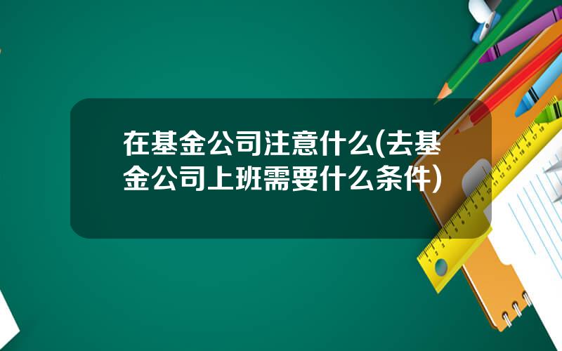在基金公司注意什么(去基金公司上班需要什么条件)