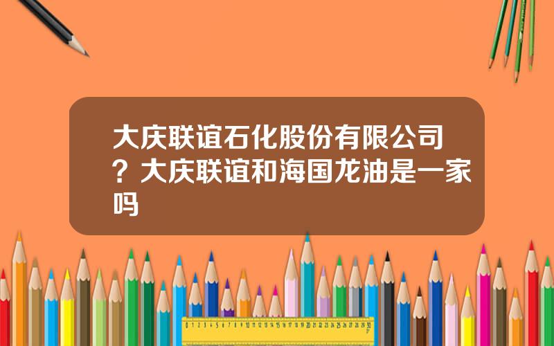 大庆联谊石化股份有限公司？大庆联谊和海国龙油是一家吗