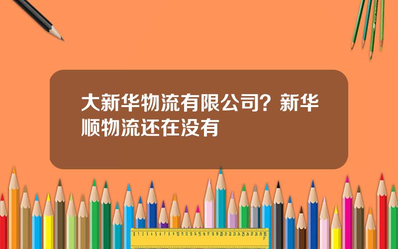 大新华物流有限公司？新华顺物流还在没有