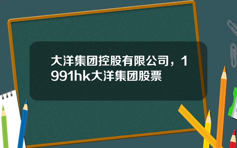 大洋集团控股有限公司，1991hk大洋集团股票