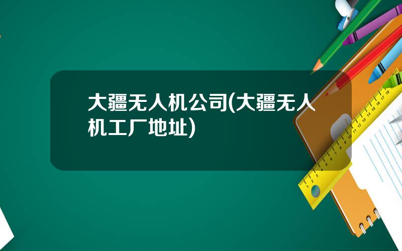 大疆无人机公司(大疆无人机工厂地址)