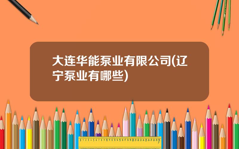 大连华能泵业有限公司(辽宁泵业有哪些)