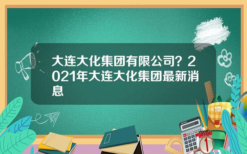大连大化集团有限公司？2021年大连大化集团最新消息