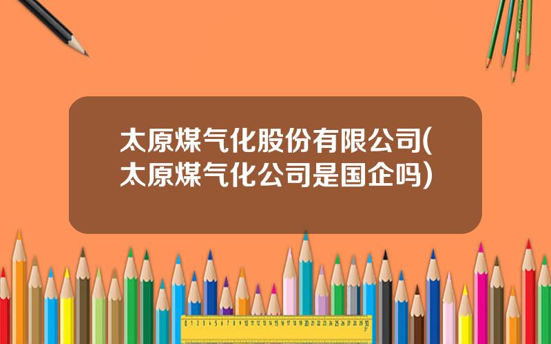 太原煤气化股份有限公司(太原煤气化公司是国企吗)