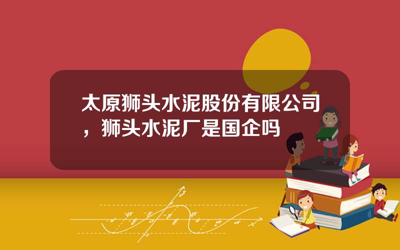 太原狮头水泥股份有限公司，狮头水泥厂是国企吗