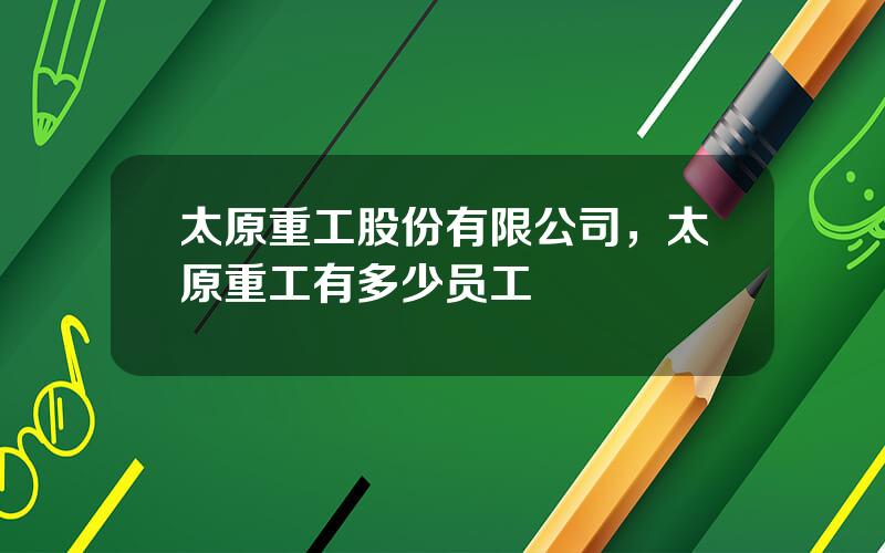 太原重工股份有限公司，太原重工有多少员工