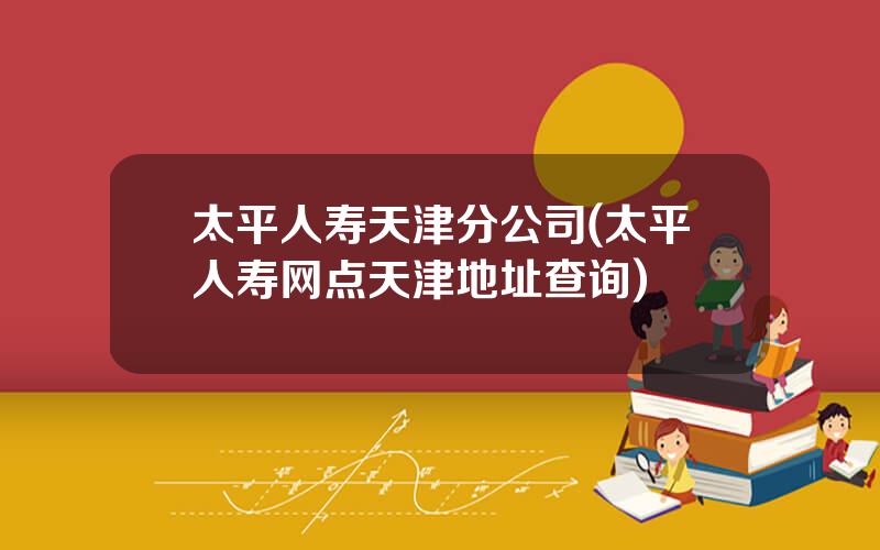 太平人寿天津分公司(太平人寿网点天津地址查询)