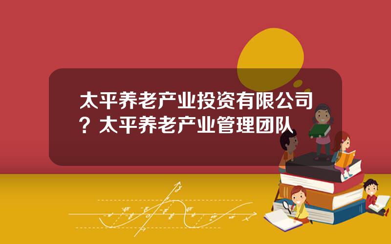 太平养老产业投资有限公司？太平养老产业管理团队
