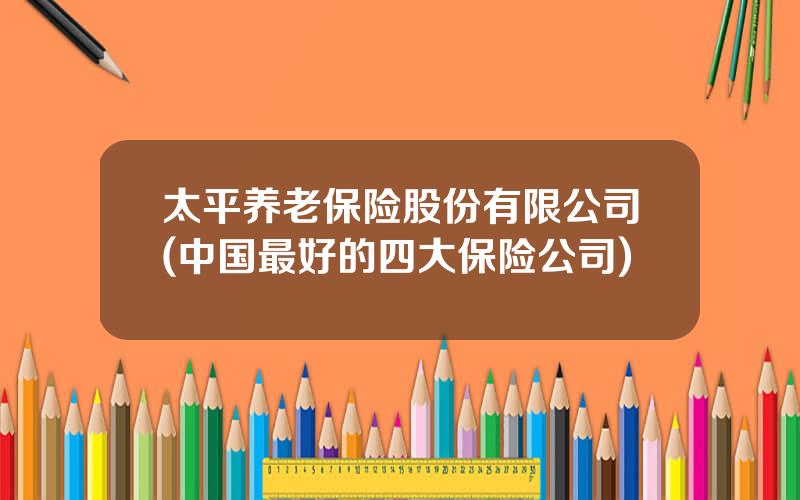 太平养老保险股份有限公司(中国最好的四大保险公司)