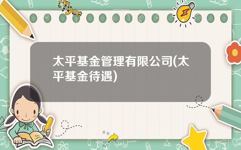 太平基金管理有限公司(太平基金待遇)