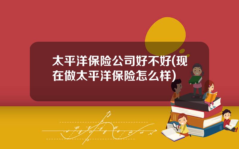 太平洋保险公司好不好(现在做太平洋保险怎么样)