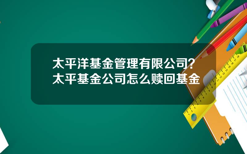 太平洋基金管理有限公司？太平基金公司怎么赎回基金