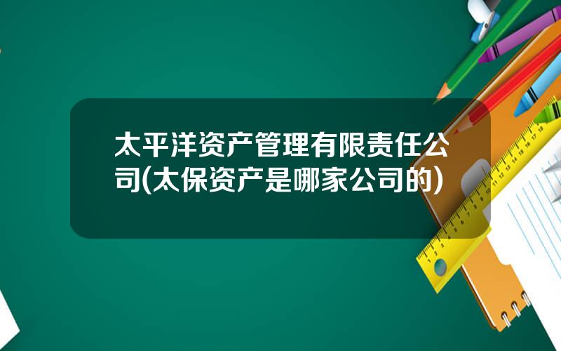 太平洋资产管理有限责任公司(太保资产是哪家公司的)