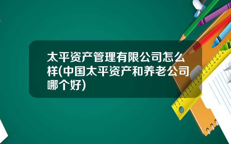 太平资产管理有限公司怎么样(中国太平资产和养老公司哪个好)