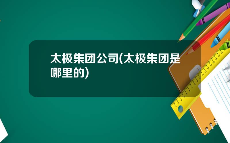 太极集团公司(太极集团是哪里的)