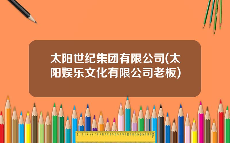 太阳世纪集团有限公司(太阳娱乐文化有限公司老板)