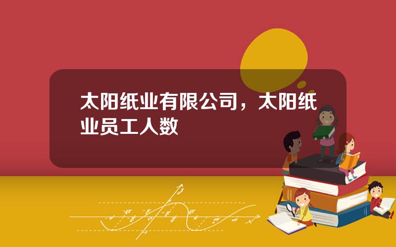 太阳纸业有限公司，太阳纸业员工人数