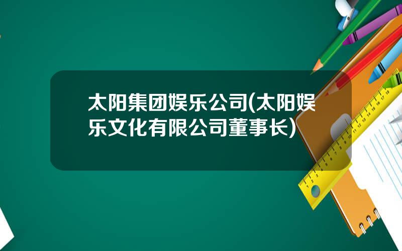 太阳集团娱乐公司(太阳娱乐文化有限公司董事长)