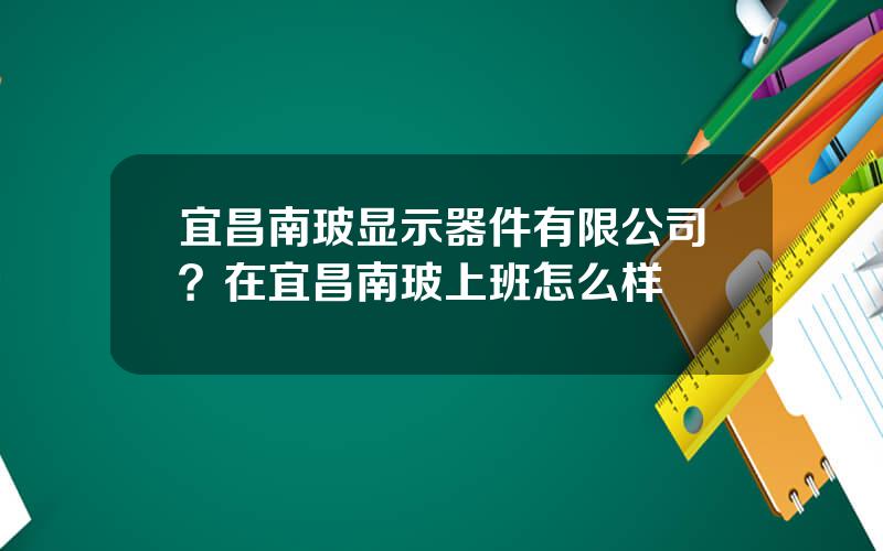 宜昌南玻显示器件有限公司？在宜昌南玻上班怎么样