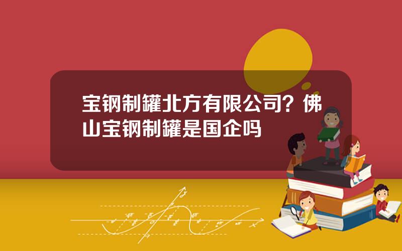 宝钢制罐北方有限公司？佛山宝钢制罐是国企吗