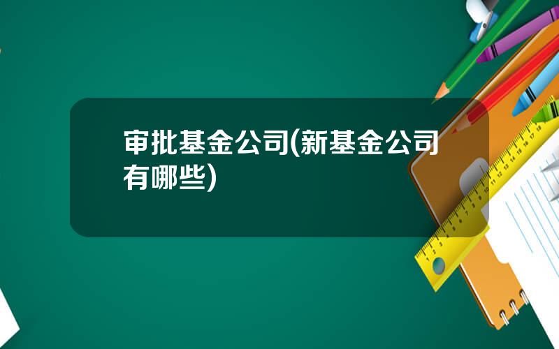 审批基金公司(新基金公司有哪些)