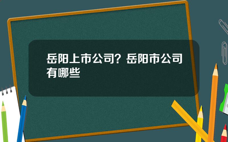 岳阳上市公司？岳阳市公司有哪些