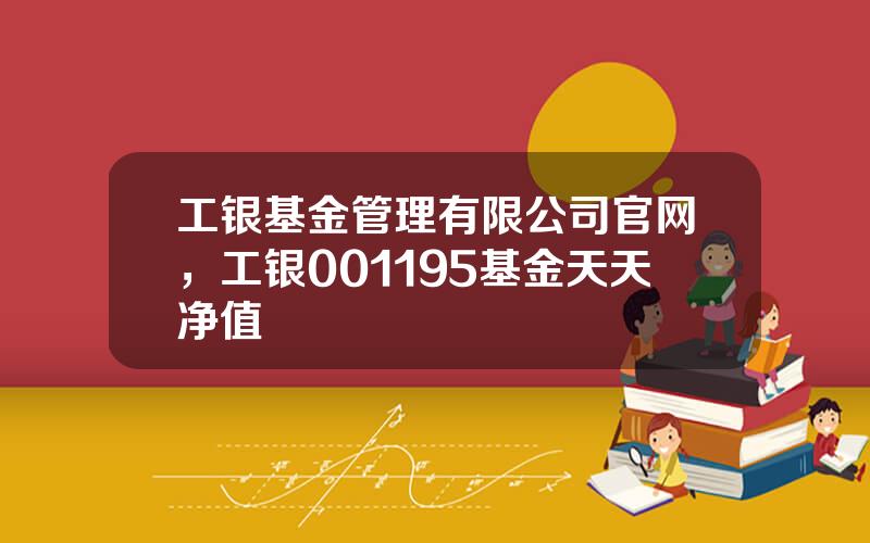 工银基金管理有限公司官网，工银001195基金天天净值