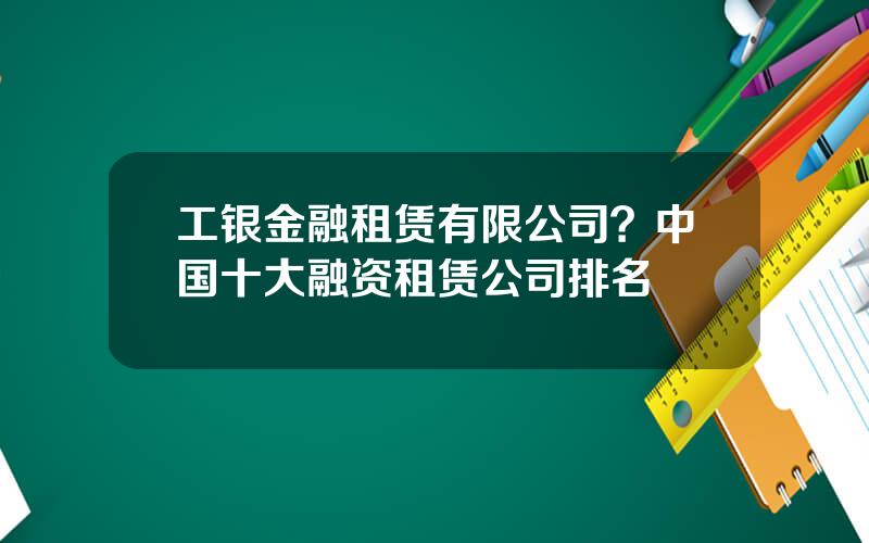 工银金融租赁有限公司？中国十大融资租赁公司排名